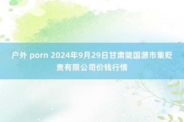 户外 porn 2024年9月29日甘肃陇国源市集贬责有限公司价钱行情