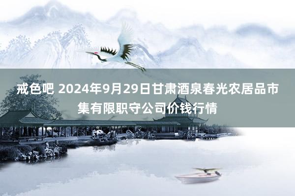 戒色吧 2024年9月29日甘肃酒泉春光农居品市集有限职守公司价钱行情