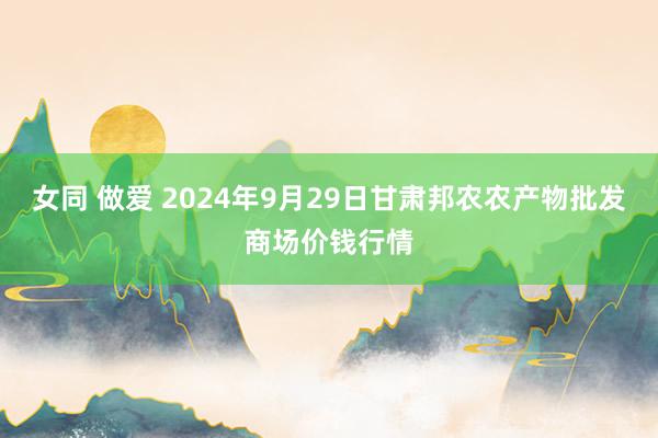 女同 做爱 2024年9月29日甘肃邦农农产物批发商场价钱行情