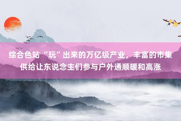 综合色站 “玩”出来的万亿级产业，丰富的市集供给让东说念主们参与户外通顺暖和高涨