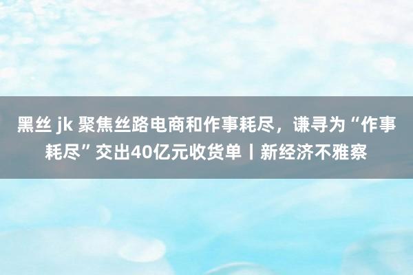 黑丝 jk 聚焦丝路电商和作事耗尽，谦寻为“作事耗尽”交出40亿元收货单丨新经济不雅察