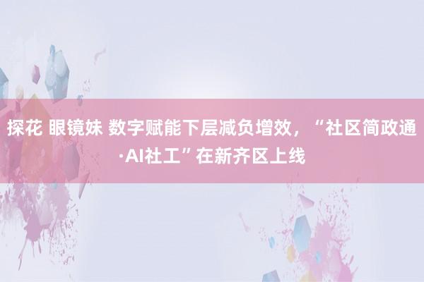 探花 眼镜妹 数字赋能下层减负增效，“社区简政通·AI社工”在新齐区上线