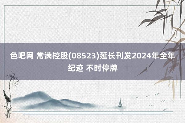 色吧网 常满控股(08523)延长刊发2024年全年纪迹 不时停牌