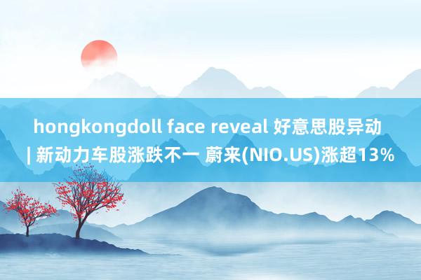 hongkongdoll face reveal 好意思股异动 | 新动力车股涨跌不一 蔚来(NIO.US)涨超13%