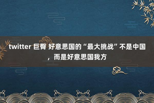 twitter 巨臀 好意思国的“最大挑战”不是中国，而是好意思国我方