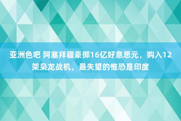 亚洲色吧 阿塞拜疆豪掷16亿好意思元，购入12架枭龙战机，最失望的惟恐是印度