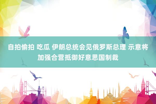 自拍偷拍 吃瓜 伊朗总统会见俄罗斯总理 示意将加强合营抵御好意思国制裁