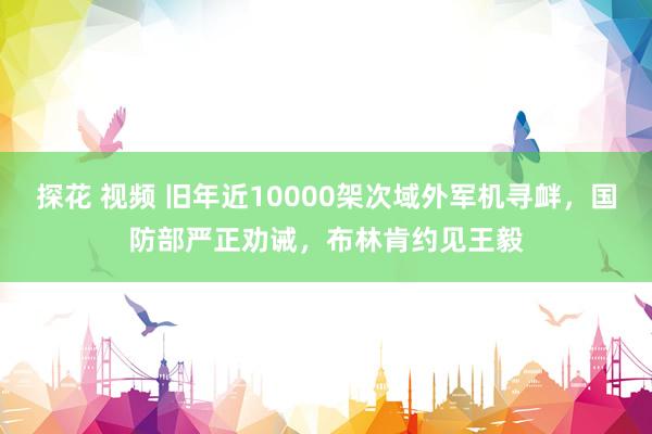 探花 视频 旧年近10000架次域外军机寻衅，国防部严正劝诫，布林肯约见王毅