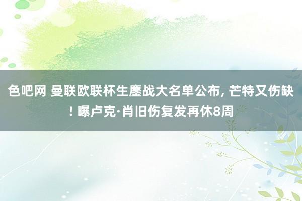 色吧网 曼联欧联杯生鏖战大名单公布， 芒特又伤缺! 曝卢克·肖旧伤复发再休8周