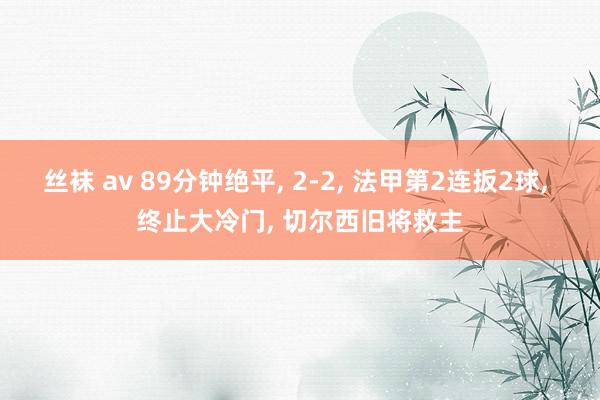 丝袜 av 89分钟绝平， 2-2， 法甲第2连扳2球， 终止大冷门， 切尔西旧将救主