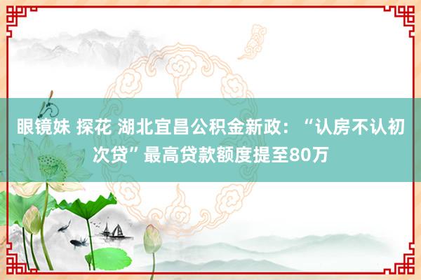 眼镜妹 探花 湖北宜昌公积金新政：“认房不认初次贷”最高贷款额度提至80万