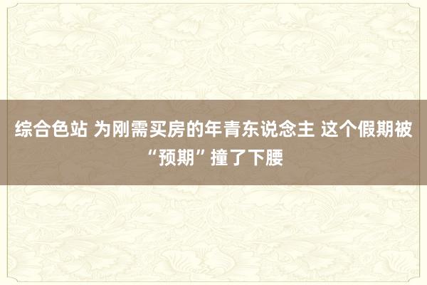 综合色站 为刚需买房的年青东说念主 这个假期被“预期”撞了下腰