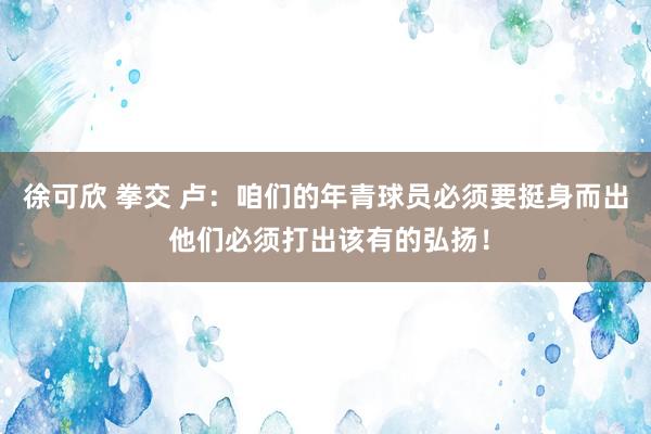 徐可欣 拳交 卢：咱们的年青球员必须要挺身而出 他们必须打出该有的弘扬！