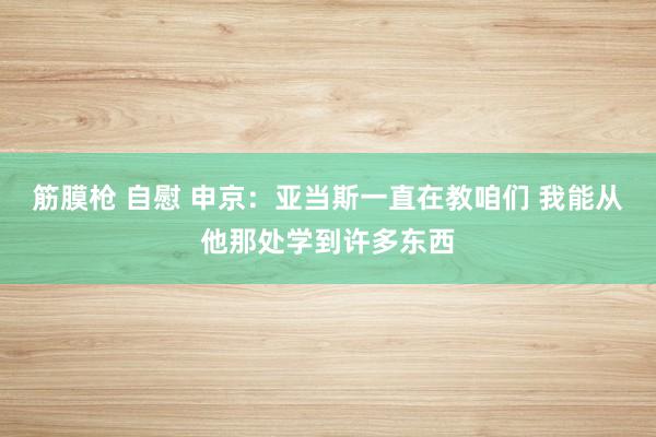 筋膜枪 自慰 申京：亚当斯一直在教咱们 我能从他那处学到许多东西