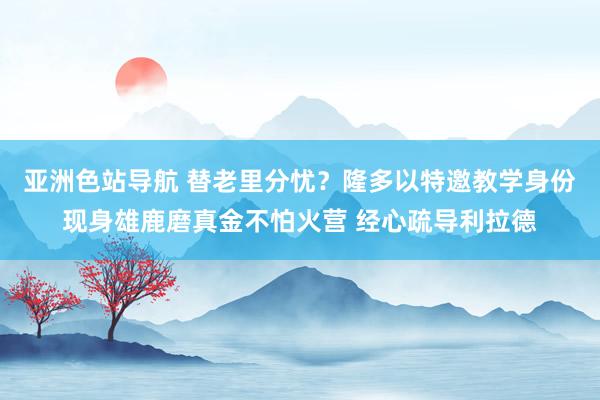 亚洲色站导航 替老里分忧？隆多以特邀教学身份现身雄鹿磨真金不怕火营 经心疏导利拉德