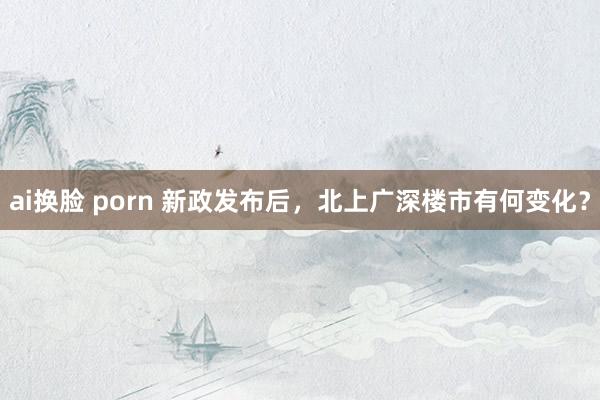 ai换脸 porn 新政发布后，北上广深楼市有何变化？