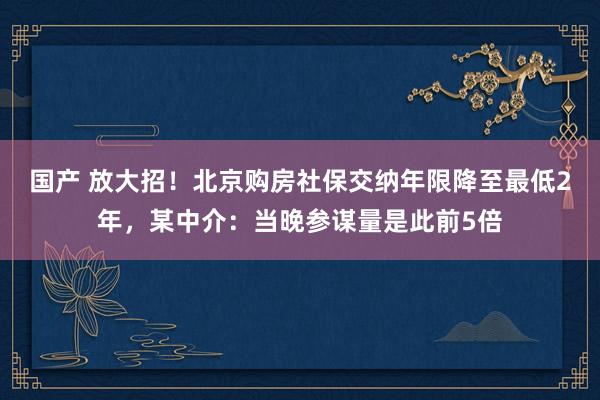 国产 放大招！北京购房社保交纳年限降至最低2年，某中介：当晚参谋量是此前5倍