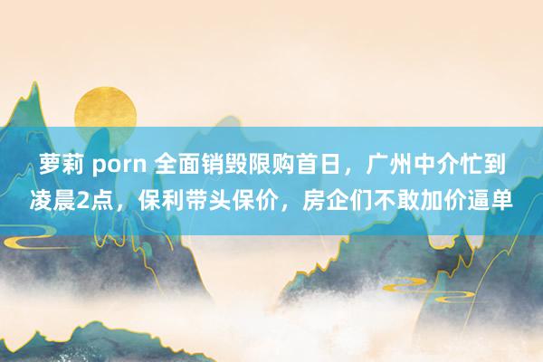 萝莉 porn 全面销毁限购首日，广州中介忙到凌晨2点，保利带头保价，房企们不敢加价逼单