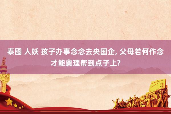 泰國 人妖 孩子办事念念去央国企， 父母若何作念才能襄理帮到点子上?