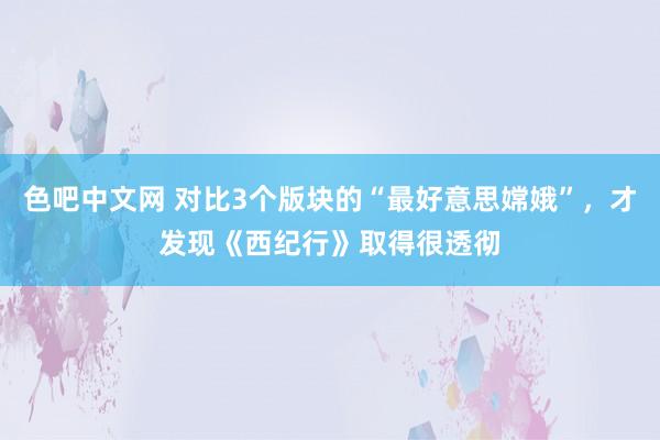 色吧中文网 对比3个版块的“最好意思嫦娥”，才发现《西纪行》取得很透彻