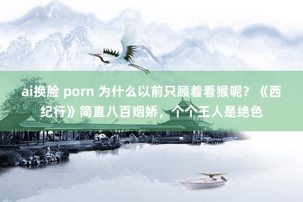 ai换脸 porn 为什么以前只顾着看猴呢？《西纪行》简直八百姻娇，个个王人是绝色