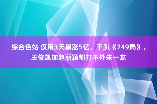 综合色站 仅用3天暴涨5亿，干趴《749局》，王俊凯加赵丽颖都打不外朱一龙