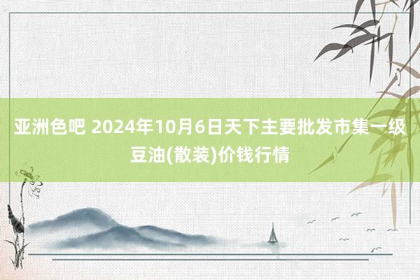 亚洲色吧 2024年10月6日天下主要批发市集一级豆油(散装)价钱行情