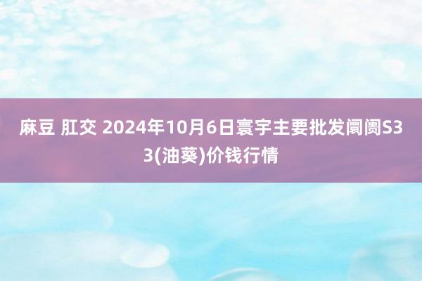 麻豆 肛交 2024年10月6日寰宇主要批发阛阓S33(油葵)价钱行情