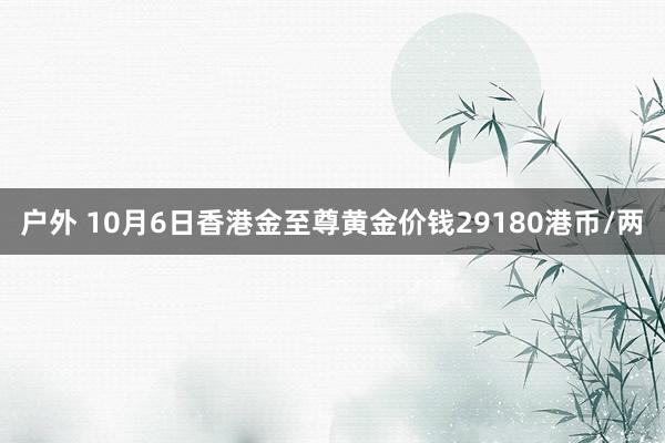 户外 10月6日香港金至尊黄金价钱29180港币/两