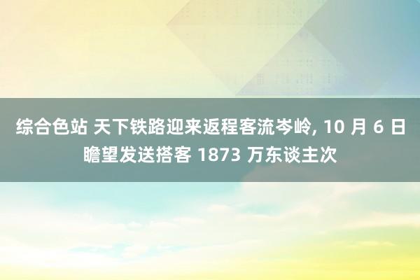 综合色站 天下铁路迎来返程客流岑岭， 10 月 6 日瞻望发送搭客 1873 万东谈主次