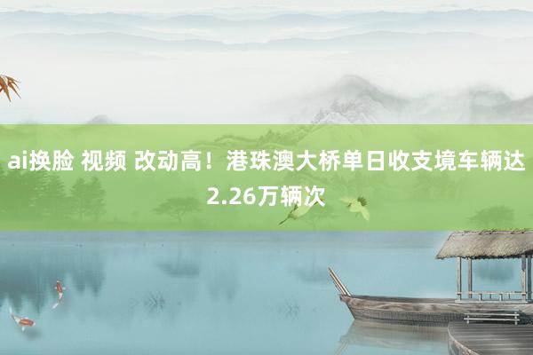 ai换脸 视频 改动高！港珠澳大桥单日收支境车辆达2.26万辆次