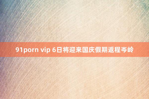 91porn vip 6日将迎来国庆假期返程岑岭