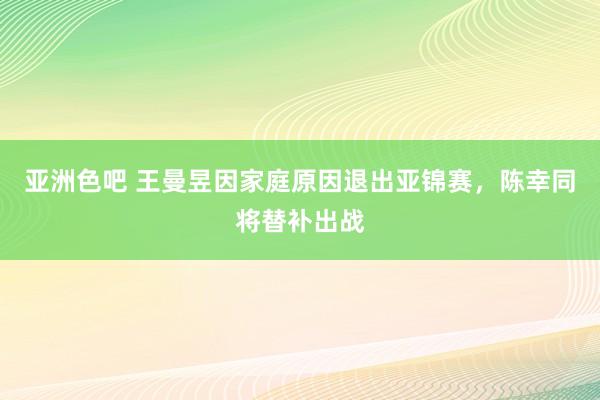 亚洲色吧 王曼昱因家庭原因退出亚锦赛，陈幸同将替补出战