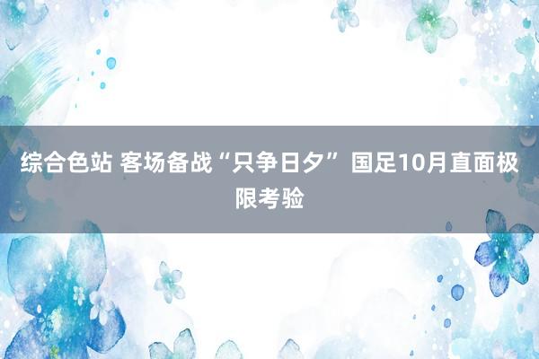 综合色站 客场备战“只争日夕” 国足10月直面极限考验