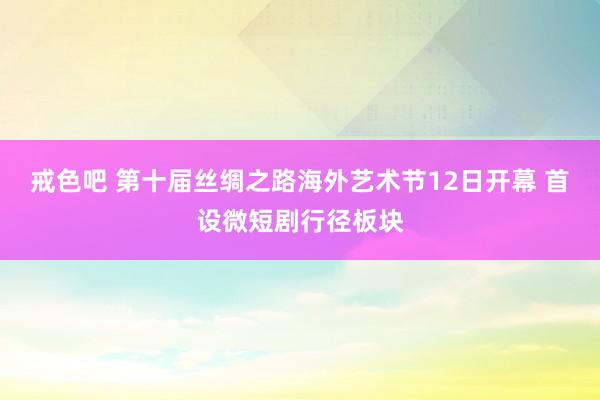 戒色吧 第十届丝绸之路海外艺术节12日开幕 首设微短剧行径板块