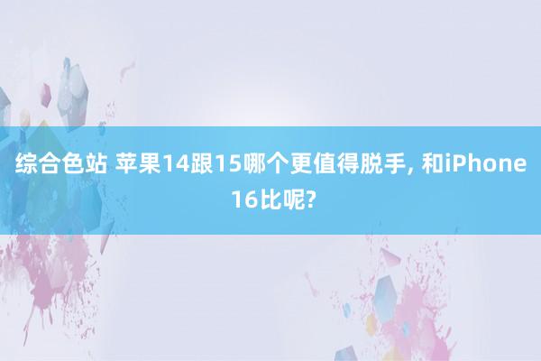 综合色站 苹果14跟15哪个更值得脱手， 和iPhone 16比呢?