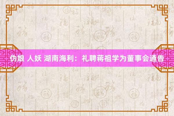 伪娘 人妖 湖南海利：礼聘蒋祖学为董事会通告