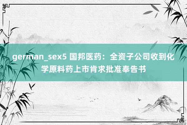 german_sex5 国邦医药：全资子公司收到化学原料药上市肯求批准奉告书