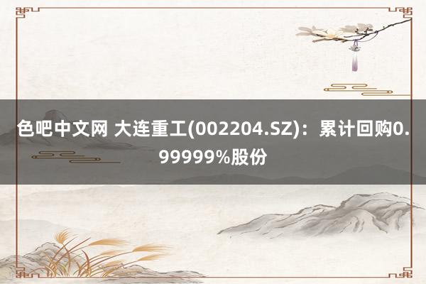 色吧中文网 大连重工(002204.SZ)：累计回购0.99999%股份