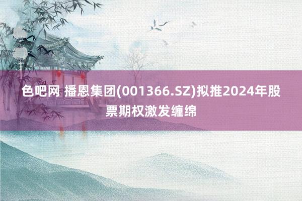 色吧网 播恩集团(001366.SZ)拟推2024年股票期权激发缠绵