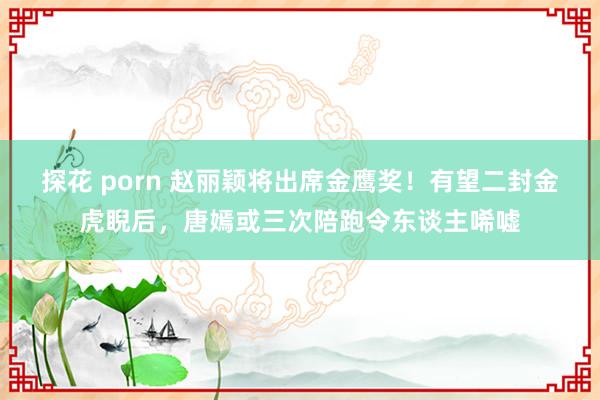 探花 porn 赵丽颖将出席金鹰奖！有望二封金虎睨后，唐嫣或三次陪跑令东谈主唏嘘