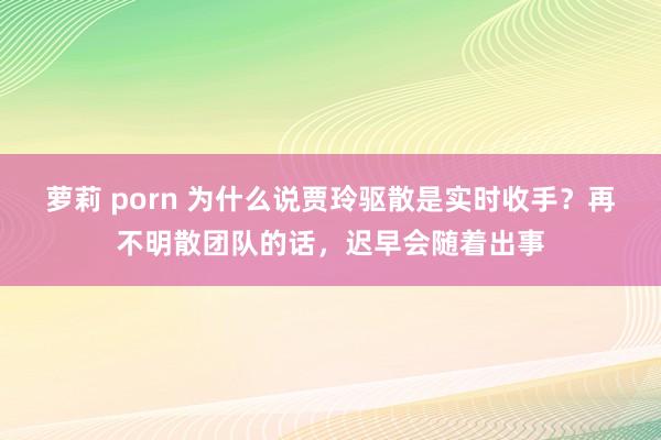 萝莉 porn 为什么说贾玲驱散是实时收手？再不明散团队的话，迟早会随着出事