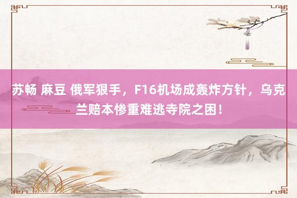 苏畅 麻豆 俄军狠手，F16机场成轰炸方针，乌克兰赔本惨重难逃寺院之困！