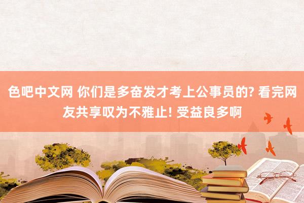 色吧中文网 你们是多奋发才考上公事员的? 看完网友共享叹为不雅止! 受益良多啊