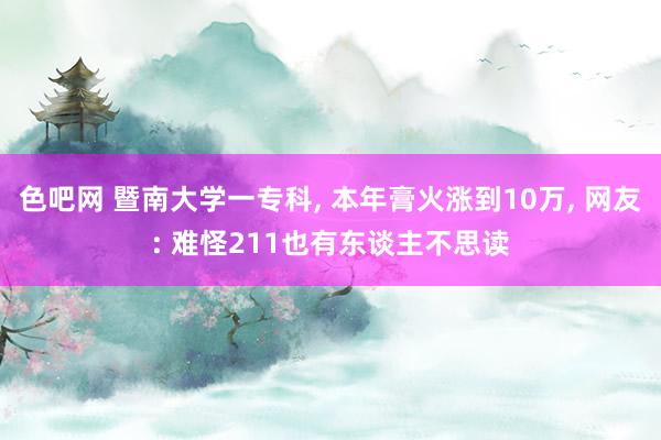 色吧网 暨南大学一专科， 本年膏火涨到10万， 网友: 难怪211也有东谈主不思读