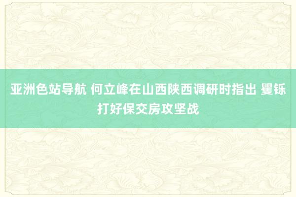 亚洲色站导航 何立峰在山西陕西调研时指出 矍铄打好保交房攻坚战