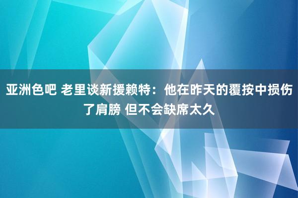 亚洲色吧 老里谈新援赖特：他在昨天的覆按中损伤了肩膀 但不会缺席太久