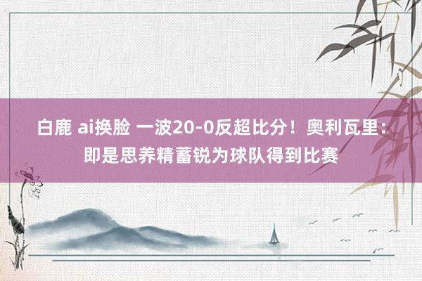 白鹿 ai换脸 一波20-0反超比分！奥利瓦里：即是思养精蓄锐为球队得到比赛