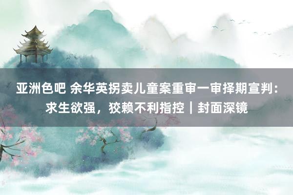 亚洲色吧 余华英拐卖儿童案重审一审择期宣判：求生欲强，狡赖不利指控｜封面深镜