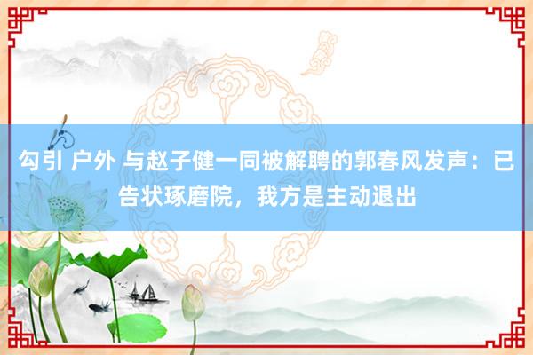 勾引 户外 与赵子健一同被解聘的郭春风发声：已告状琢磨院，我方是主动退出